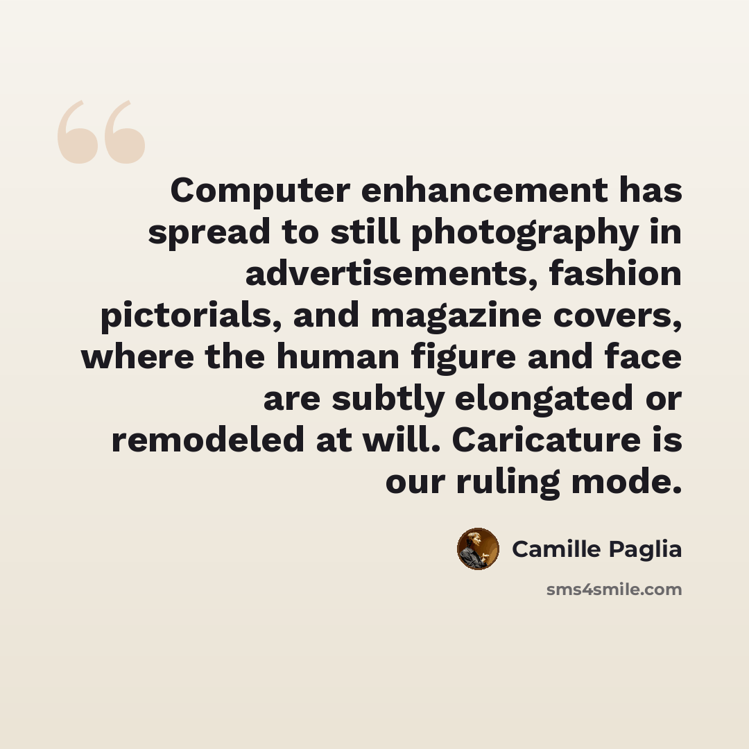 “Computer enhancement has spread to still photography in advertisements, fashion pictorials, and magazine covers, where the human figure and face are subtly elongated or remodeled at will. Caricature is our ruling mode.” quote by Camille Paglia