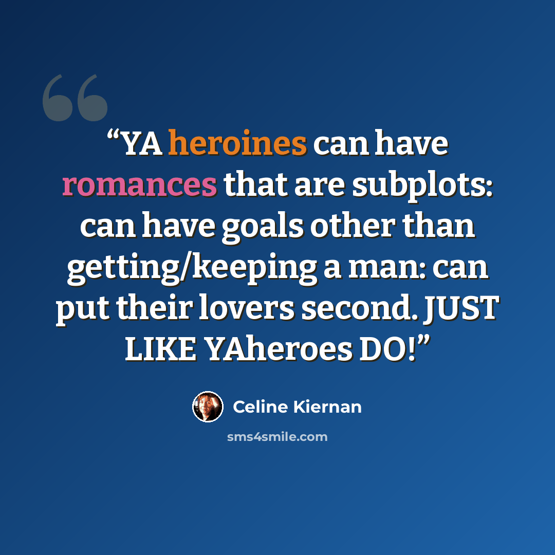 “YA heroines can have romances that are subplots: can have goals other than getting/keeping a man: can put their lovers second. JUST LIKE YAheroes DO!” quote by Celine Kiernan