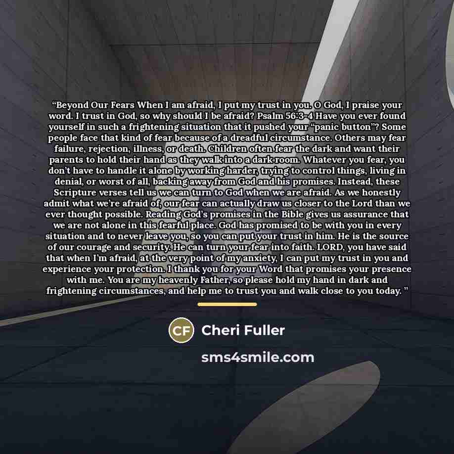 “Beyond Our Fears When I am afraid, I put my trust in you. O God, I praise your word. I trust in God, so why should I be afraid? Psalm 56:3-4 Have you ever found yourself in such a frightening situation that it pushed your “panic button”? Some people face that kind of fear because of a dreadful…” quote by Cheri Fuller