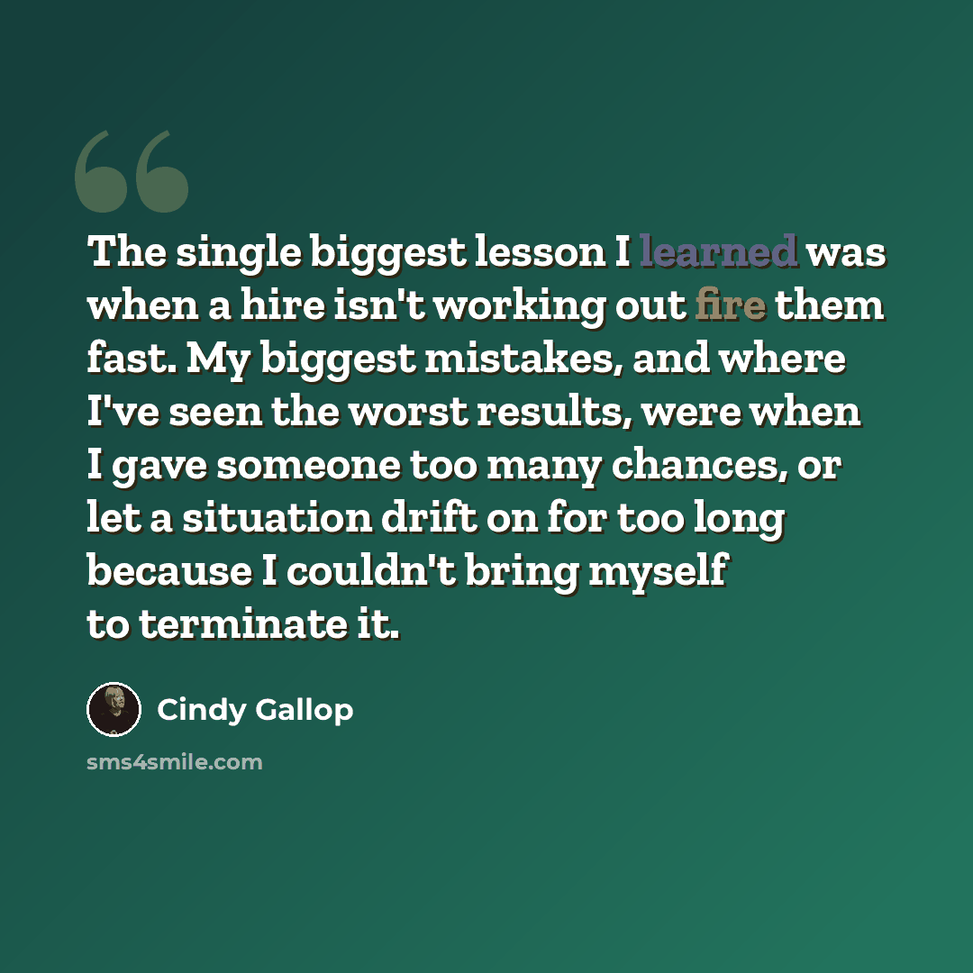 “The single biggest lesson I learned was when a hire isn't working out fire them fast. My biggest mistakes, and where I've seen the worst results, were when I gave someone too many chances, or let a situation drift on for too long because I couldn't bring myself to terminate it.” quote by Cindy Gallop