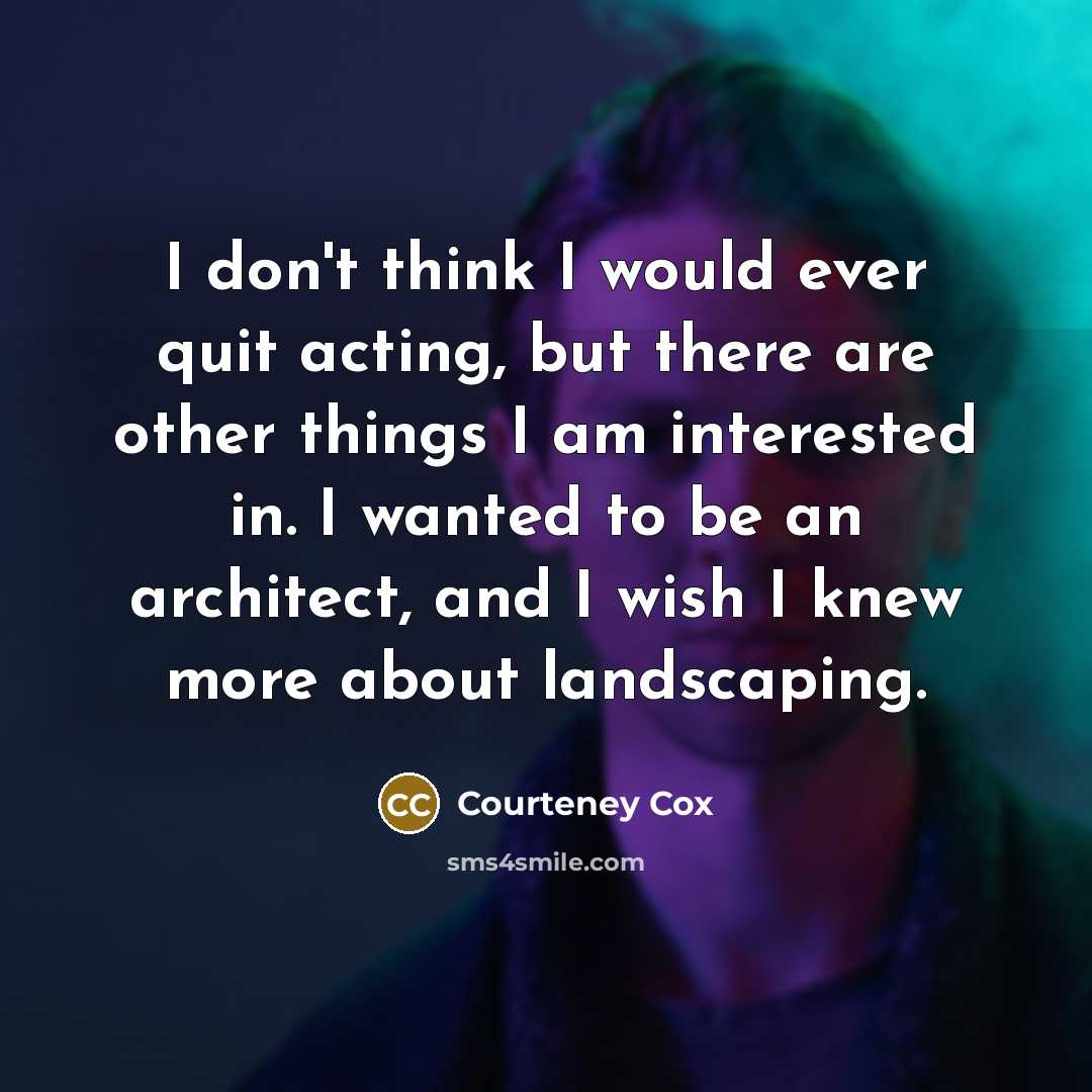 “I don't think I would ever quit acting, but there are other things I am interested in. I wanted to be an architect, and I wish I knew more about landscaping.” quote by Courteney Cox