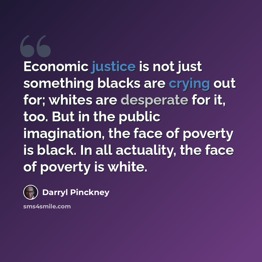 “Economic justice is not just something blacks are crying out for; whites are desperate for it, too. But in the public imagination, the face of poverty is black. In all actuality, the face of poverty is white.” quote by Darryl Pinckney
