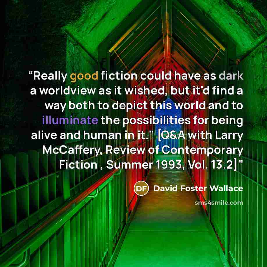 “Really good fiction could have as dark a worldview as it wished, but it'd find a way both to depict this world and to illuminate the possibilities for being alive and human in it." [Q&A with Larry McCaffery, Review of Contemporary Fiction , Summer 1993, Vol. 13.2]” quote by David Foster Wallace