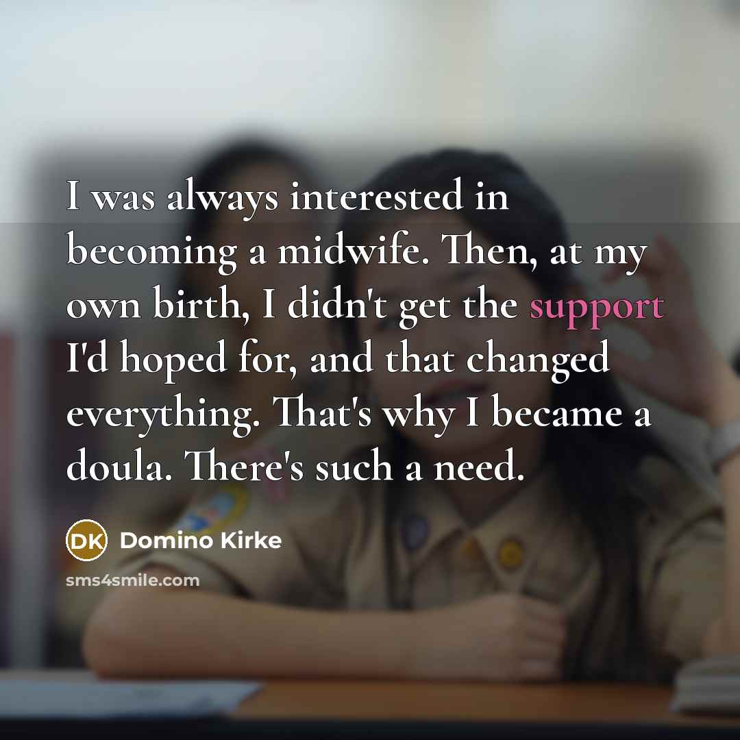 “I was always interested in becoming a midwife. Then, at my own birth, I didn't get the support I'd hoped for, and that changed everything. That's why I became a doula. There's such a need.” quote by Domino Kirke