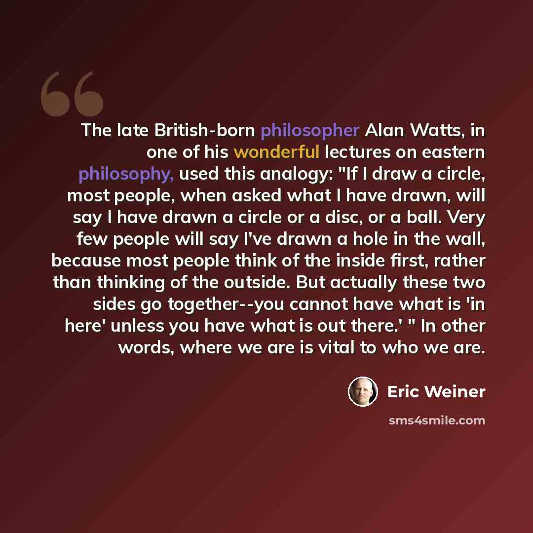 “The late British-born philosopher Alan Watts, in one of his wonderful lectures on eastern philosophy, used this analogy: "If I draw a circle, most people, when asked what I have drawn, will say I have drawn a circle or a disc, or a ball. Very few people will say I've drawn a hole in the wall…” quote by Eric Weiner