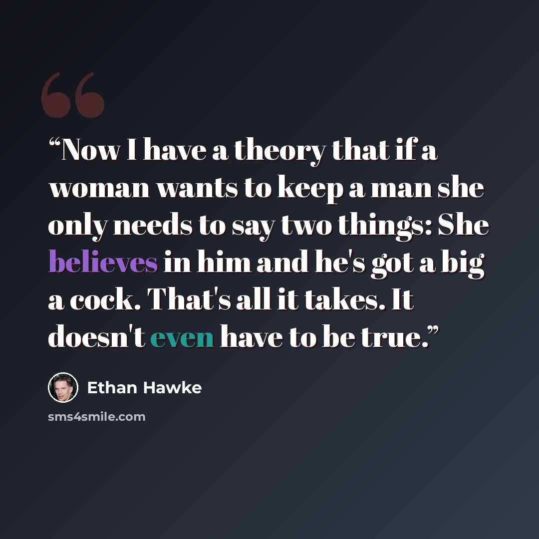 “Now I have a theory that if a woman wants to keep a man she only needs to say two things: She believes in him and he's got a big a cock. That's all it takes. It doesn't even have to be true.” quote by Ethan Hawke