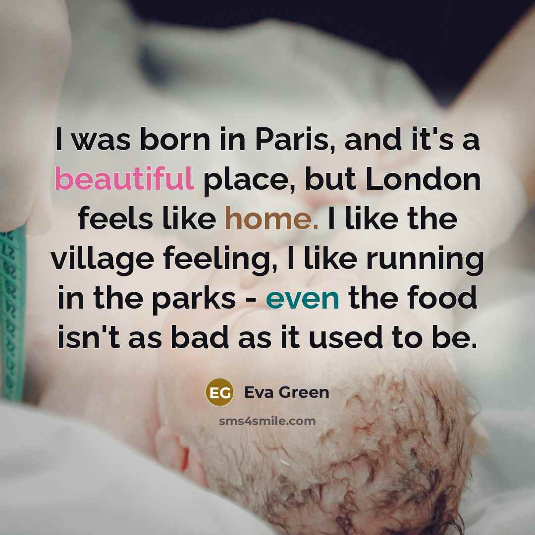 “I was born in Paris, and it's a beautiful place, but London feels like home. I like the village feeling, I like running in the parks - even the food isn't as bad as it used to be.” quote by Eva Green
