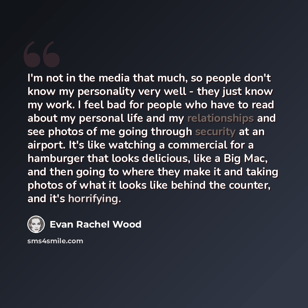 “I'm not in the media that much, so people don't know my personality very well - they just know my work. I feel bad for people who have to read about my personal life and my relationships and see photos of me going through security at an airport. It's like watching a commercial for a hamburger that…” quote by Evan Rachel Wood