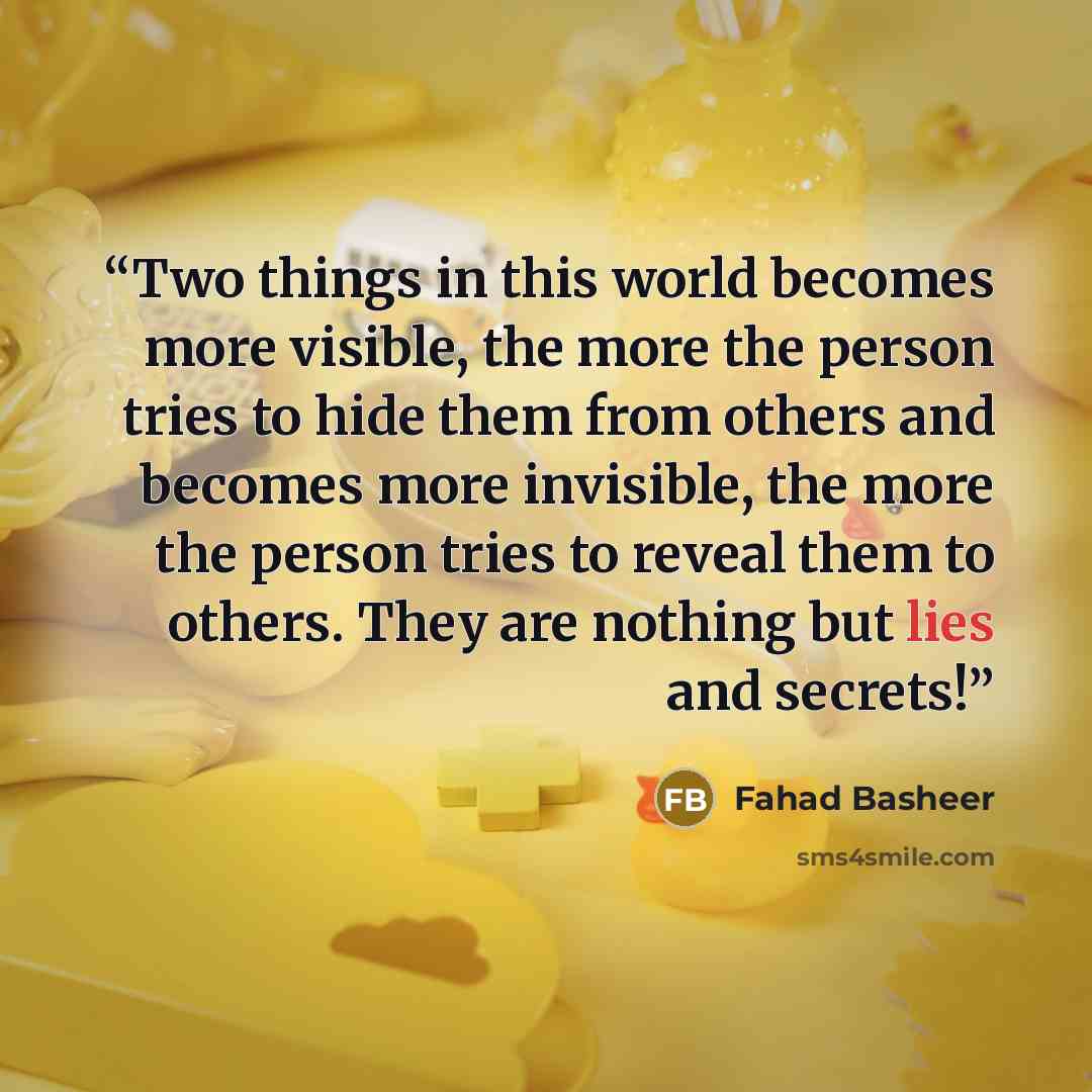 “Two things in this world becomes more visible, the more the person tries to hide them from others and becomes more invisible, the more the person tries to reveal them to others. They are nothing but lies and secrets!” quote by Fahad Basheer