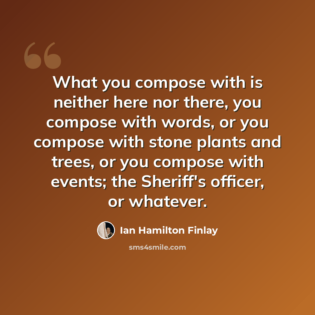 “What you compose with is neither here nor there, you compose with words, or you compose with stone plants and trees, or you compose with events; the Sheriff's officer, or whatever.” quote by Ian Hamilton Finlay