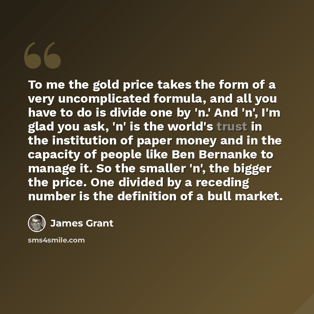 “To me the gold price takes the form of a very uncomplicated formula, and all you have to do is divide one by 'n.' And 'n', I'm glad you ask, 'n' is the world's trust in the institution of paper money and in the capacity of people like Ben Bernanke to manage it. So the smaller 'n', the bigger the…” quote by James Grant