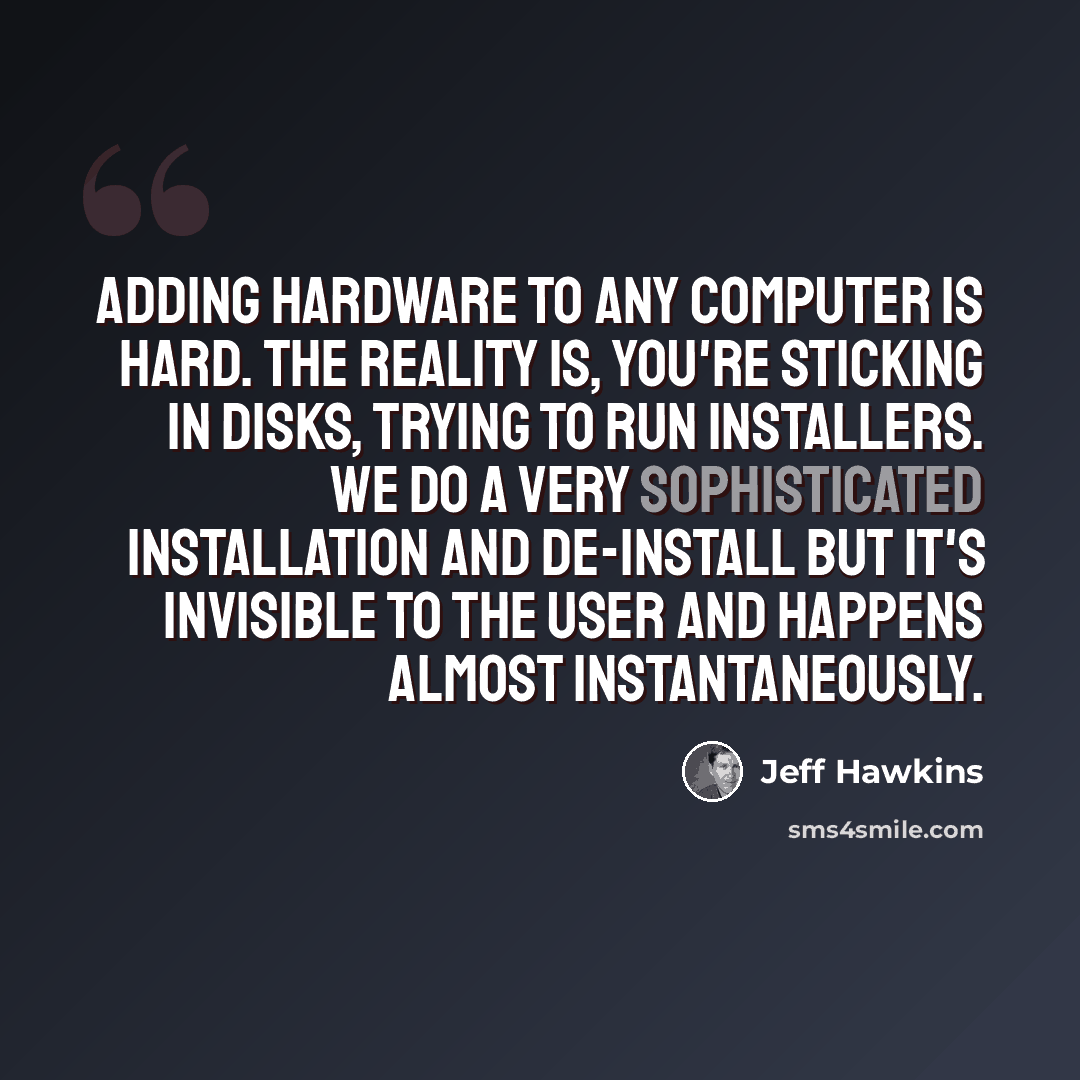 “Adding hardware to any computer is hard. The reality is, you're sticking in disks, trying to run installers. We do a very sophisticated installation and de-install but it's invisible to the user and happens almost instantaneously.” quote by Jeff Hawkins