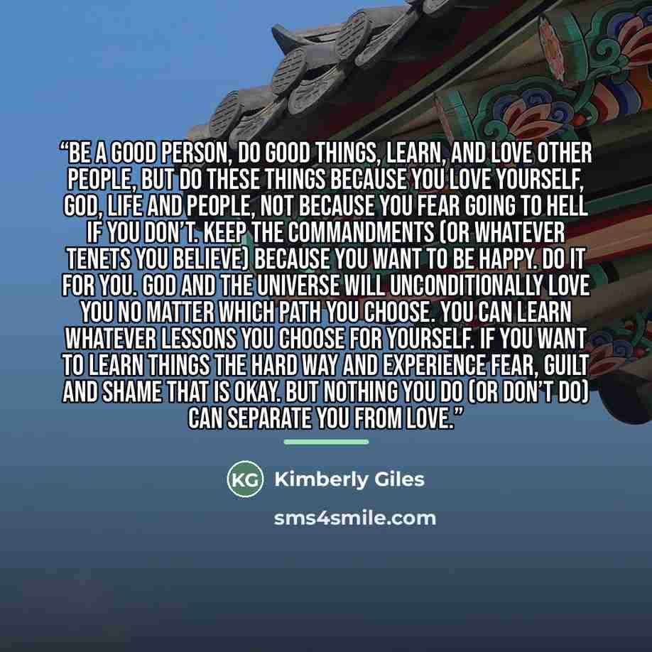 “Be a good person, do good things, learn, and love other people, but do these things because you love yourself, God, life and people, not because you fear going to hell if you don’t. Keep the commandments (or whatever tenets you believe) because you want to be happy. Do it for you. God and the…” quote by Kimberly Giles