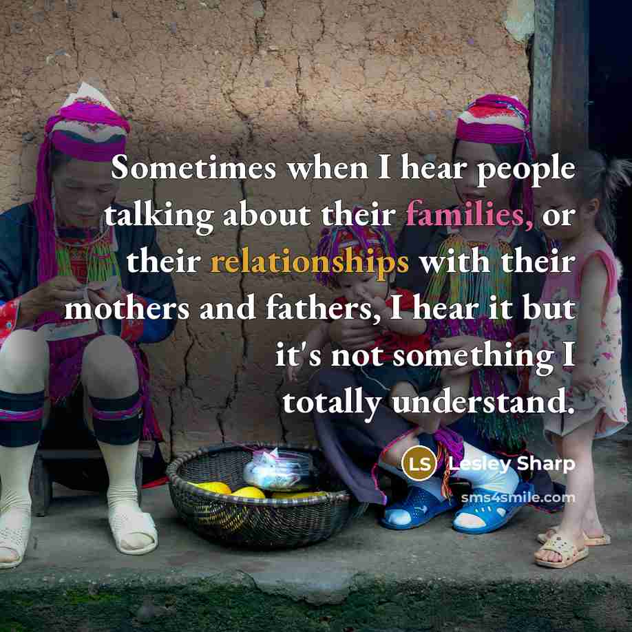 “Sometimes when I hear people talking about their families, or their relationships with their mothers and fathers, I hear it but it's not something I totally understand.” quote by Lesley Sharp