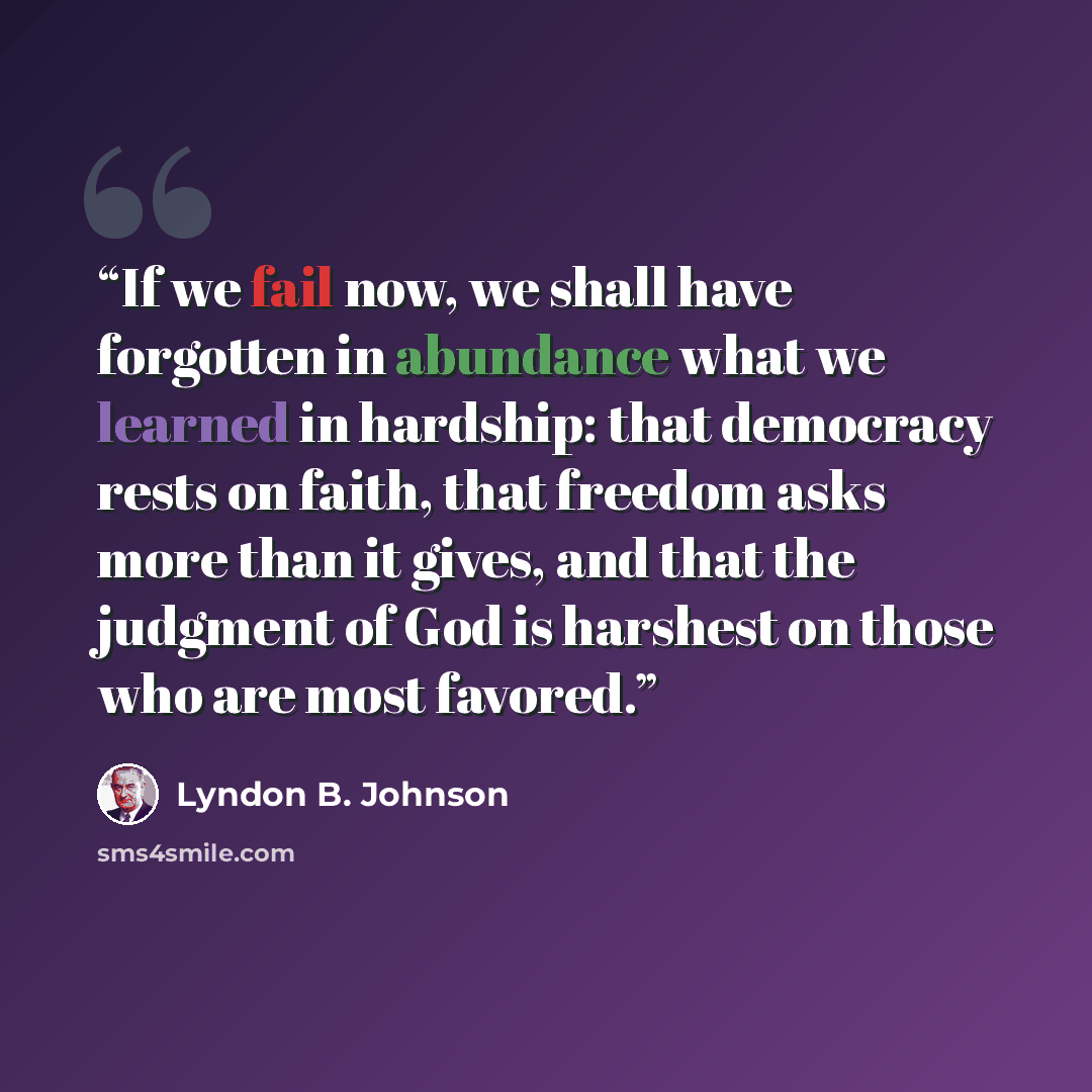 “If we fail now, we shall have forgotten in abundance what we learned in hardship: that democracy rests on faith, that freedom asks more than it gives, and that the judgment of God is harshest on those who are most favored.” quote by Lyndon B. Johnson