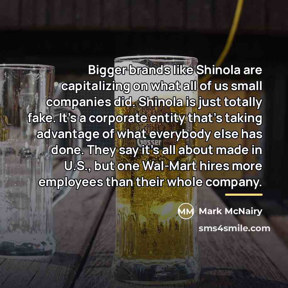 “Bigger brands like Shinola are capitalizing on what all of us small companies did. Shinola is just totally fake. It's a corporate entity that's taking advantage of what everybody else has done. They say it's all about made in U.S., but one Wal-Mart hires more employees than their whole company.” quote by Mark McNairy