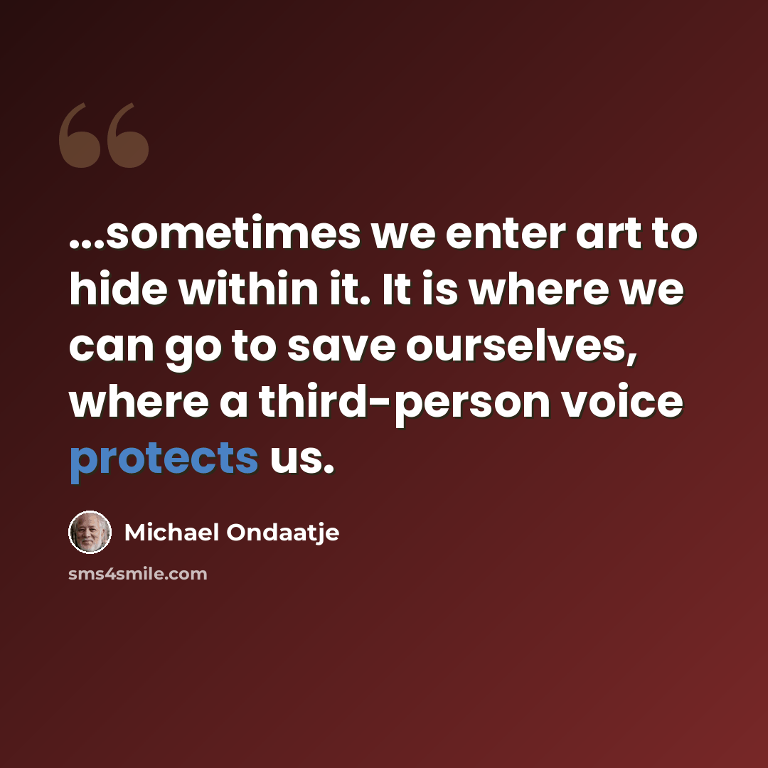 “...sometimes we enter art to hide within it. It is where we can go to save ourselves, where a third-person voice protects us.” quote by Michael Ondaatje
