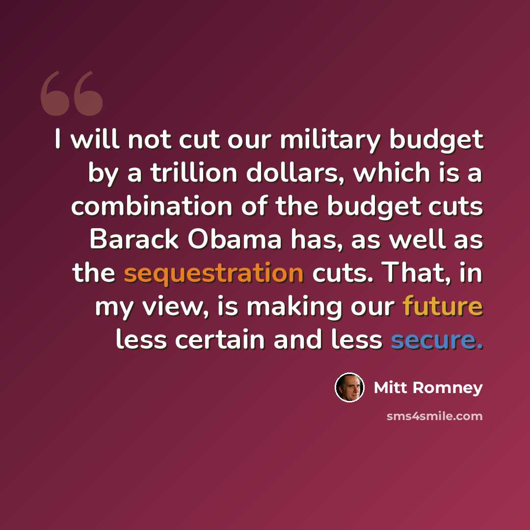 “I will not cut our military budget by a trillion dollars, which is a combination of the budget cuts Barack Obama has, as well as the sequestration cuts. That, in my view, is making our future less certain and less secure.” quote by Mitt Romney