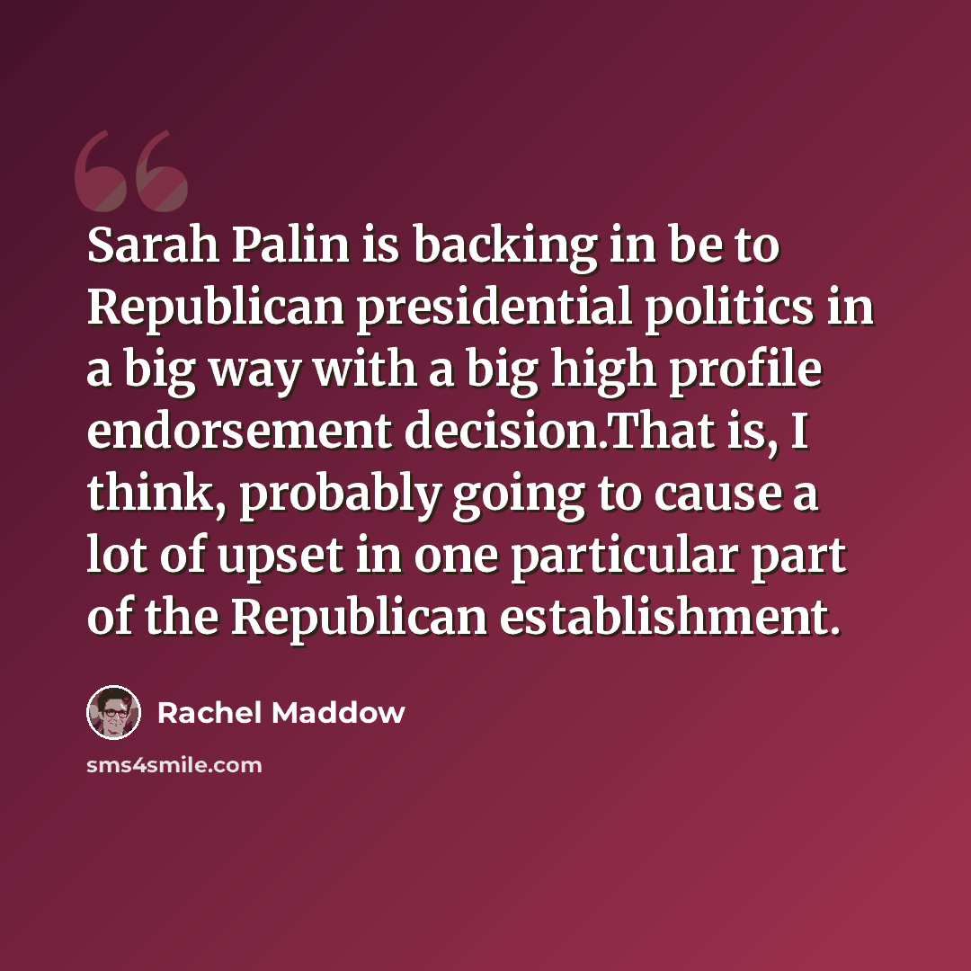 “Sarah Palin is backing in be to Republican presidential politics in a big way with a big high profile endorsement decision.That is, I think, probably going to cause a lot of upset in one particular part of the Republican establishment.” quote by Rachel Maddow