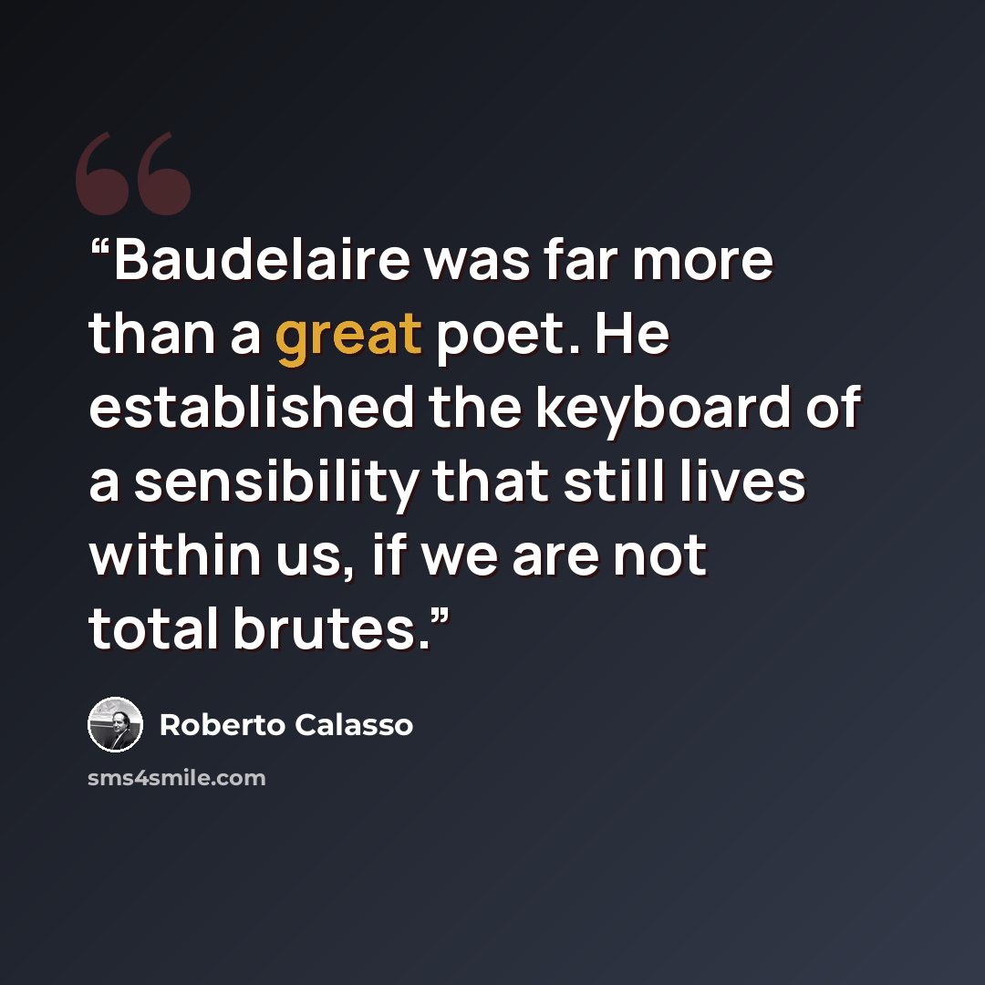 “Baudelaire was far more than a great poet. He established the keyboard of a sensibility that still lives within us, if we are not total brutes.” quote by Roberto Calasso