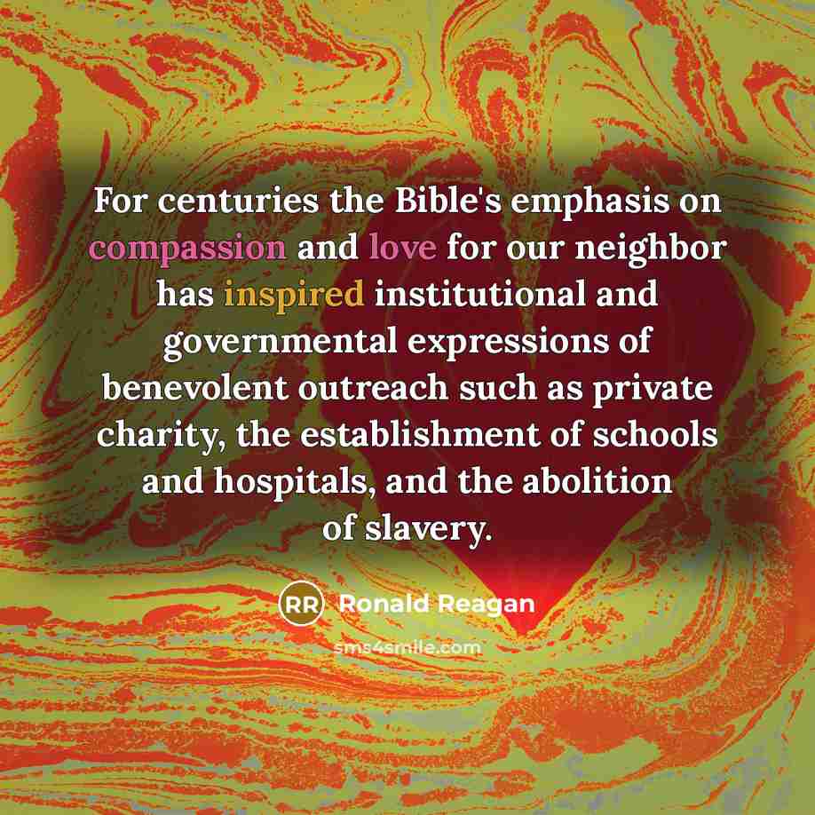 “For centuries the Bible's emphasis on compassion and love for our neighbor has inspired institutional and governmental expressions of benevolent outreach such as private charity, the establishment of schools and hospitals, and the abolition of slavery.” quote by Ronald Reagan