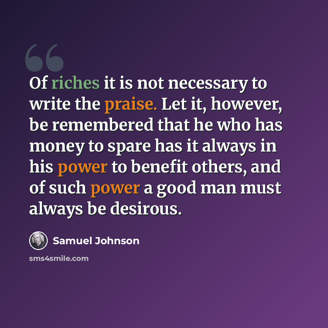 “Of riches it is not necessary to write the praise. Let it, however, be remembered that he who has money to spare has it always in his power to benefit others, and of such power a good man must always be desirous.” quote by Samuel Johnson