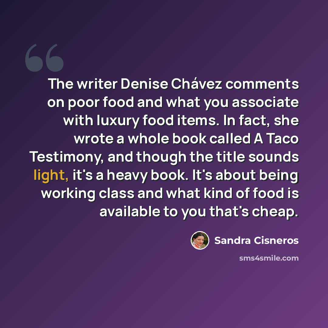 “The writer Denise Chávez comments on poor food and what you associate with luxury food items. In fact, she wrote a whole book called A Taco Testimony, and though the title sounds light, it's a heavy book. It's about being working class and what kind of food is available to you that's cheap.” quote by Sandra Cisneros