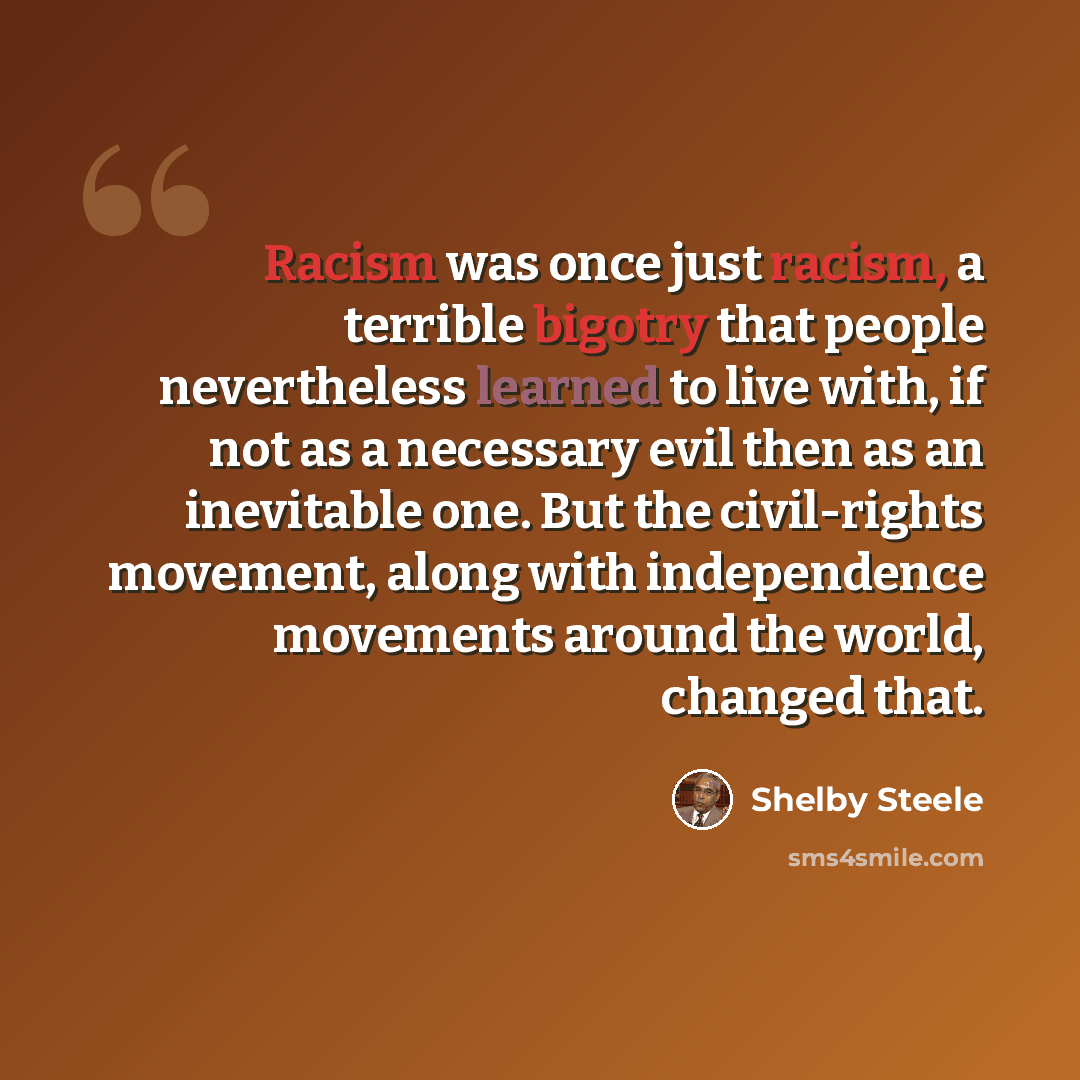 “Racism was once just racism, a terrible bigotry that people nevertheless learned to live with, if not as a necessary evil then as an inevitable one. But the civil-rights movement, along with independence movements around the world, changed that.” quote by Shelby Steele
