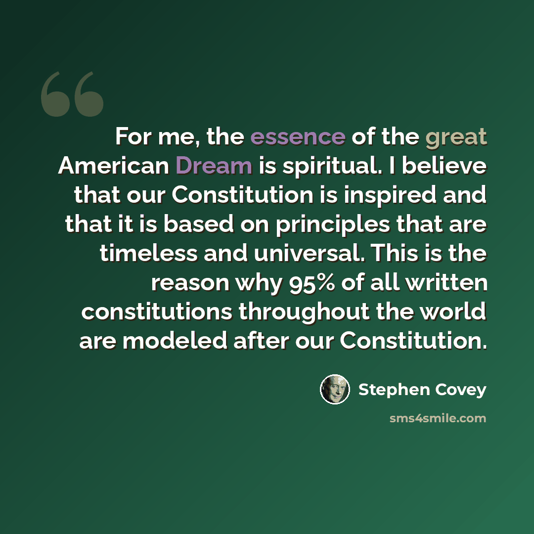 “For me, the essence of the great American Dream is spiritual. I believe that our Constitution is inspired and that it is based on principles that are timeless and universal. This is the reason why 95% of all written constitutions throughout the world are modeled after our Constitution.” quote by Stephen Covey