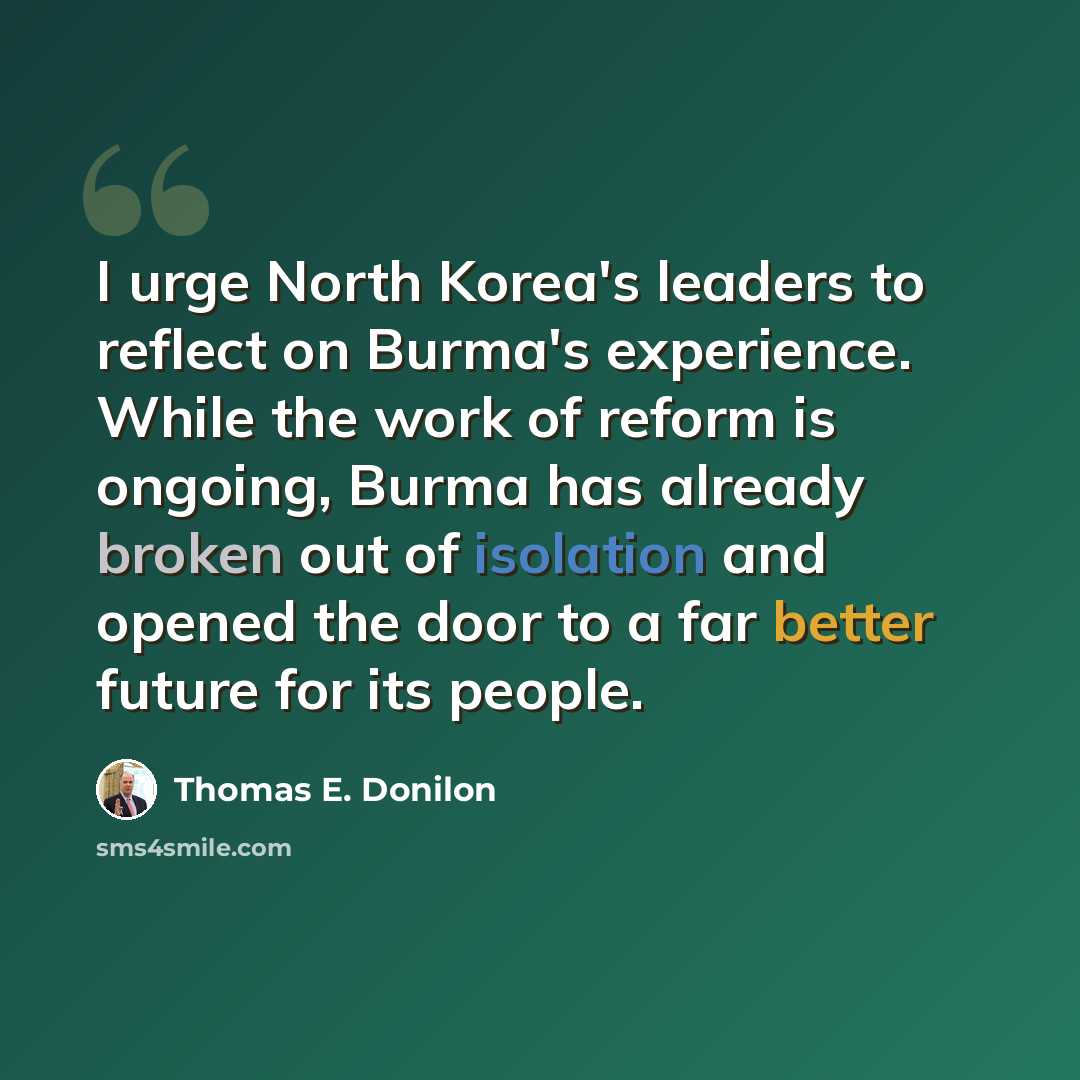 “I urge North Korea's leaders to reflect on Burma's experience. While the work of reform is ongoing, Burma has already broken out of isolation and opened the door to a far better future for its people.” quote by Thomas E. Donilon