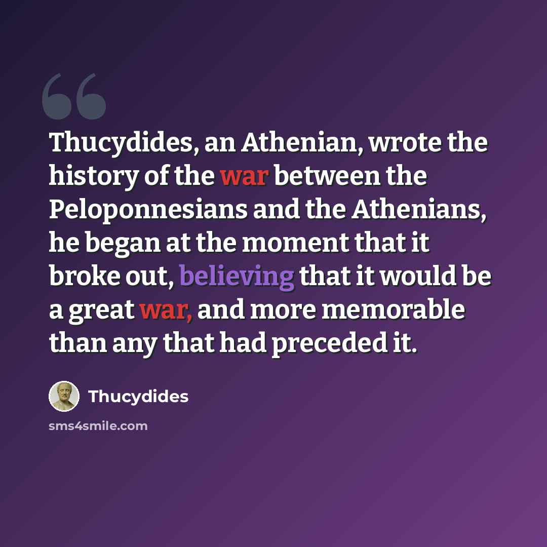 “Thucydides, an Athenian, wrote the history of the war between the Peloponnesians and the Athenians, he began at the moment that it broke out, believing that it would be a great war, and more memorable than any that had preceded it.” quote by Thucydides