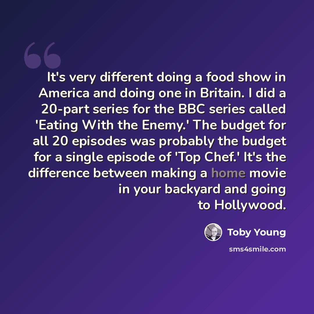 “It's very different doing a food show in America and doing one in Britain. I did a 20-part series for the BBC series called 'Eating With the Enemy.' The budget for all 20 episodes was probably the budget for a single episode of 'Top Chef.' It's the difference between making a home movie in your…” quote by Toby Young