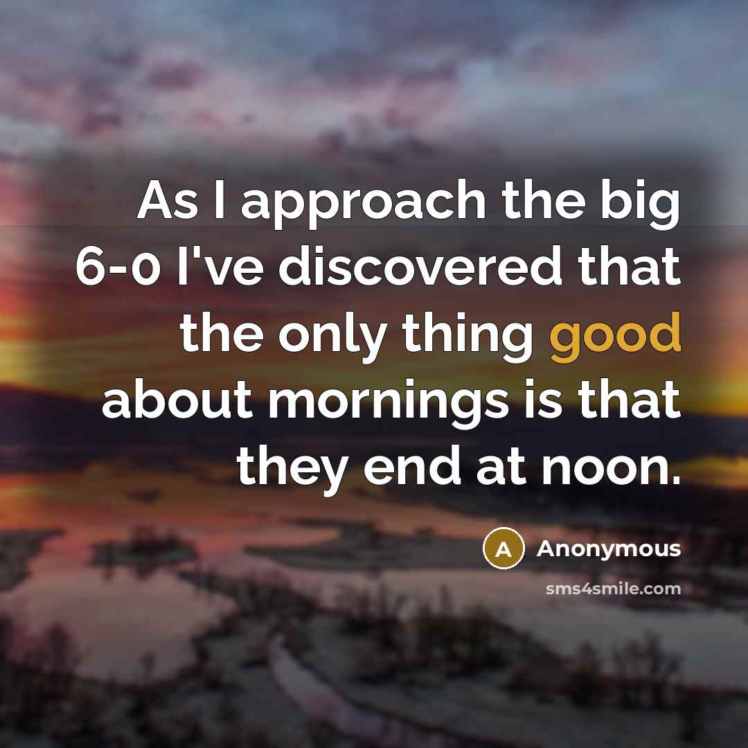 “As I approach the big 6-0 I've discovered that the only thing good about mornings is that they end at noon.” quote by Anonymous
