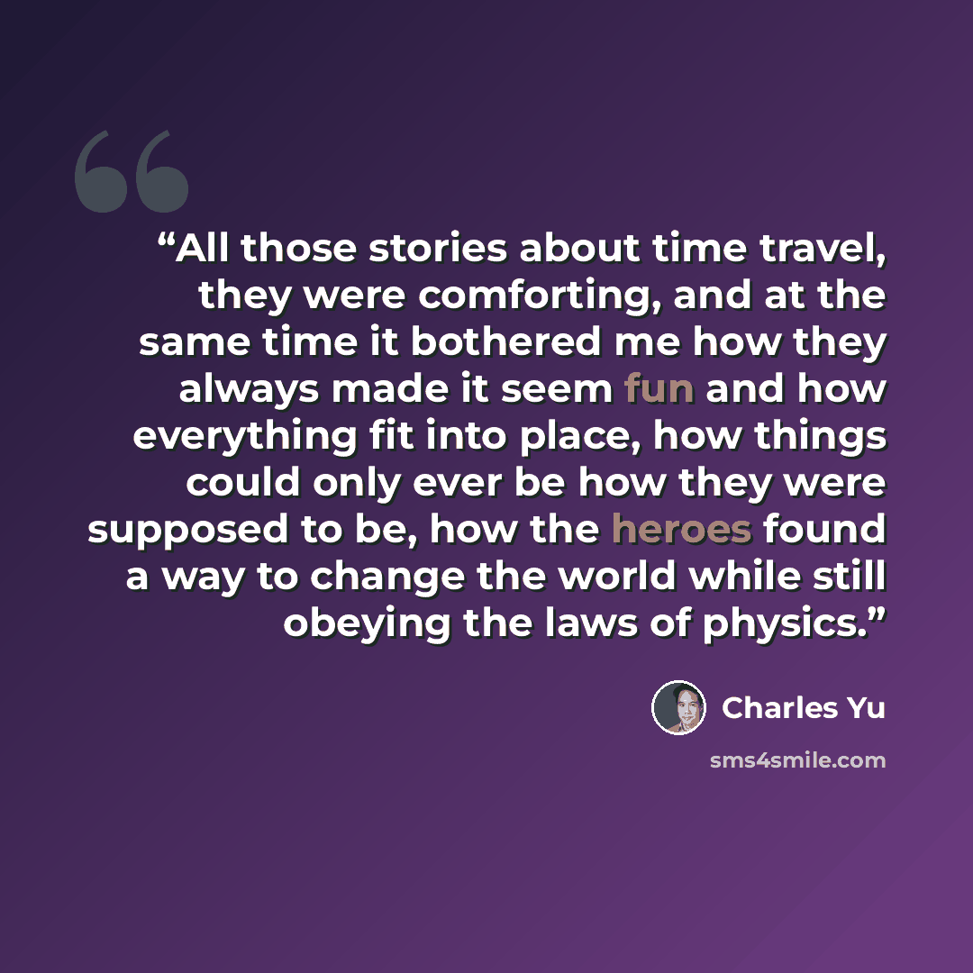 “All those stories about time travel, they were comforting, and at the same time it bothered me how they always made it seem fun and how everything fit into place, how things could only ever be how they were supposed to be, how the heroes found a way to change the world while still obeying the laws…” quote by Charles Yu