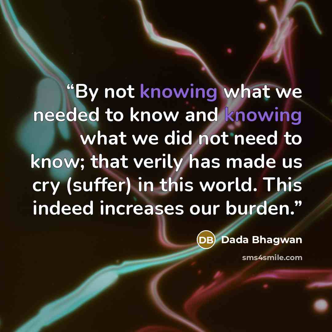 “By not knowing what we needed to know and knowing what we did not need to know; that verily has made us cry (suffer) in this world. This indeed increases our burden.” quote by Dada Bhagwan