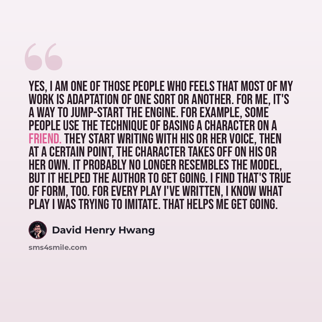 “Yes, I am one of those people who feels that most of my work is adaptation of one sort or another. For me, it's a way to jump-start the engine. For example, some people use the technique of basing a character on a friend. They start writing with his or her voice, then at a certain point, the…” quote by David Henry Hwang