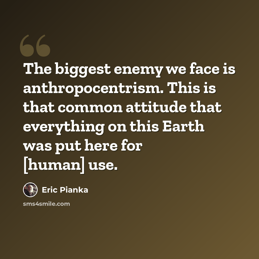 “The biggest enemy we face is anthropocentrism. This is that common attitude that everything on this Earth was put here for [human] use.” quote by Eric Pianka
