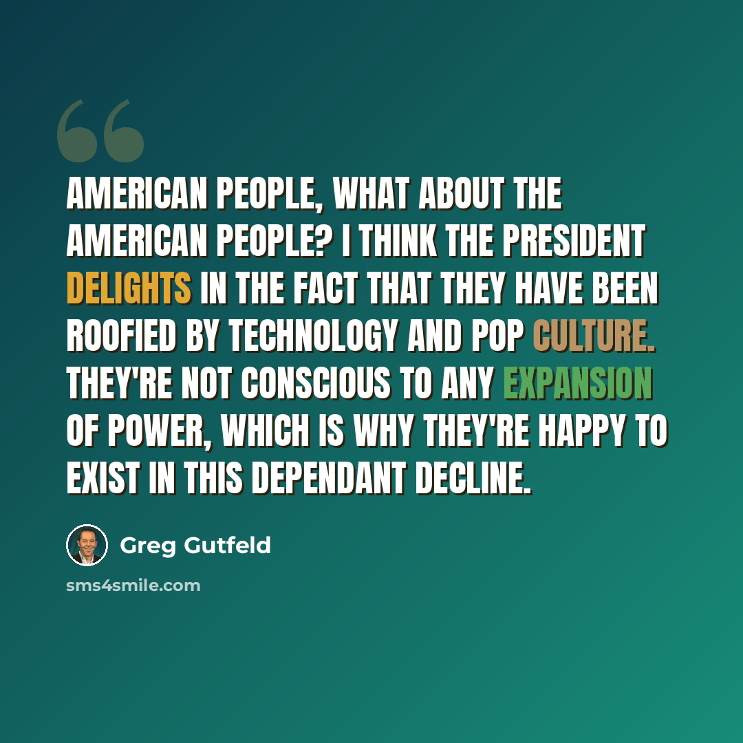 “American people, what about the American people? I think the president delights in the fact that they have been roofied by technology and pop culture. They're not conscious to any expansion of power, which is why they're happy to exist in this dependant decline.” quote by Greg Gutfeld
