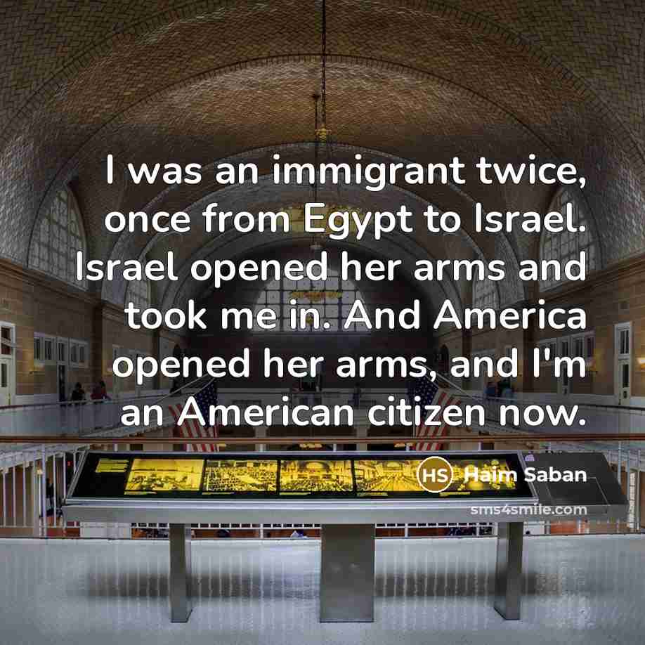 “I was an immigrant twice, once from Egypt to Israel. Israel opened her arms and took me in. And America opened her arms, and I'm an American citizen now.” quote by Haim Saban