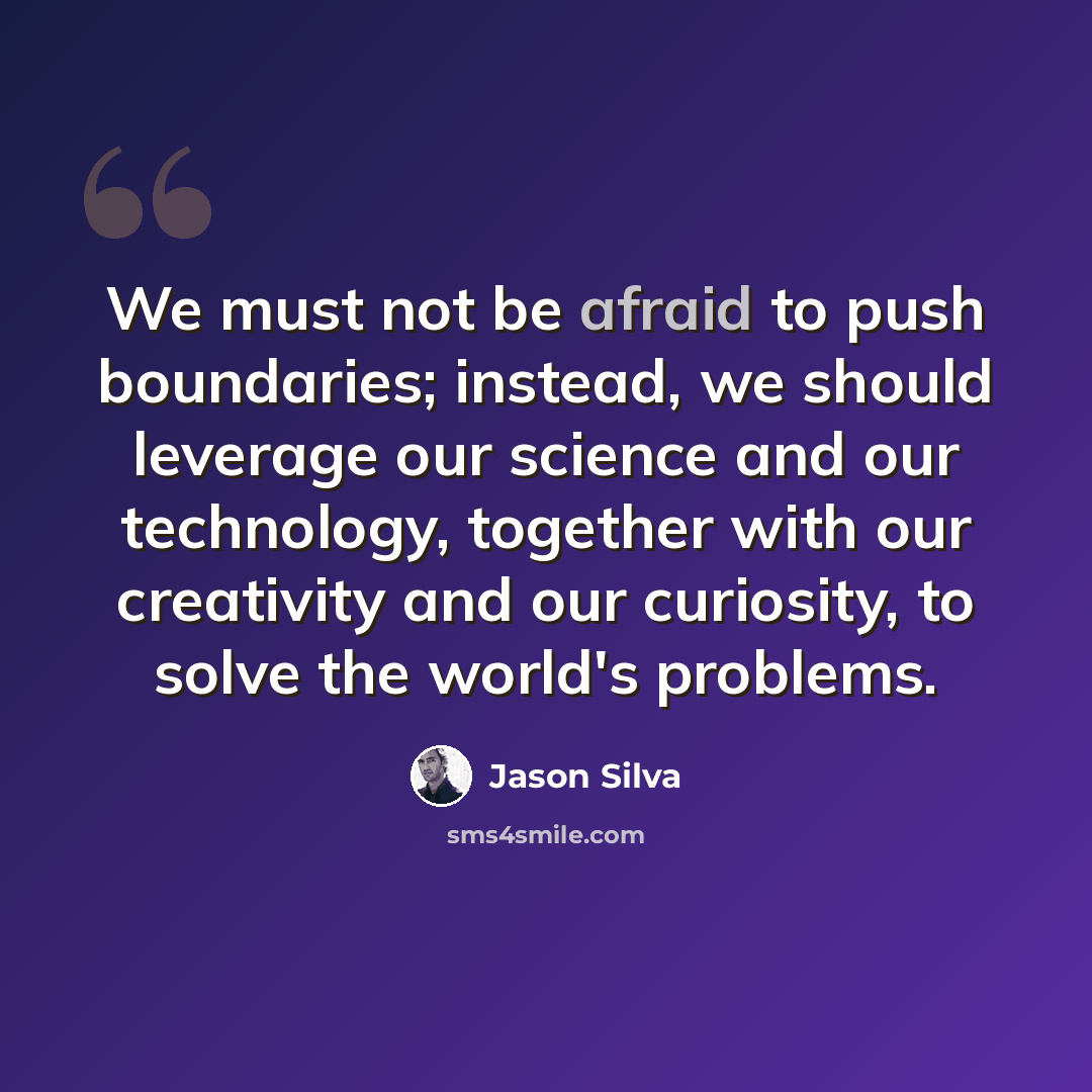 “We must not be afraid to push boundaries; instead, we should leverage our science and our technology, together with our creativity and our curiosity, to solve the world's problems.” quote by Jason Silva