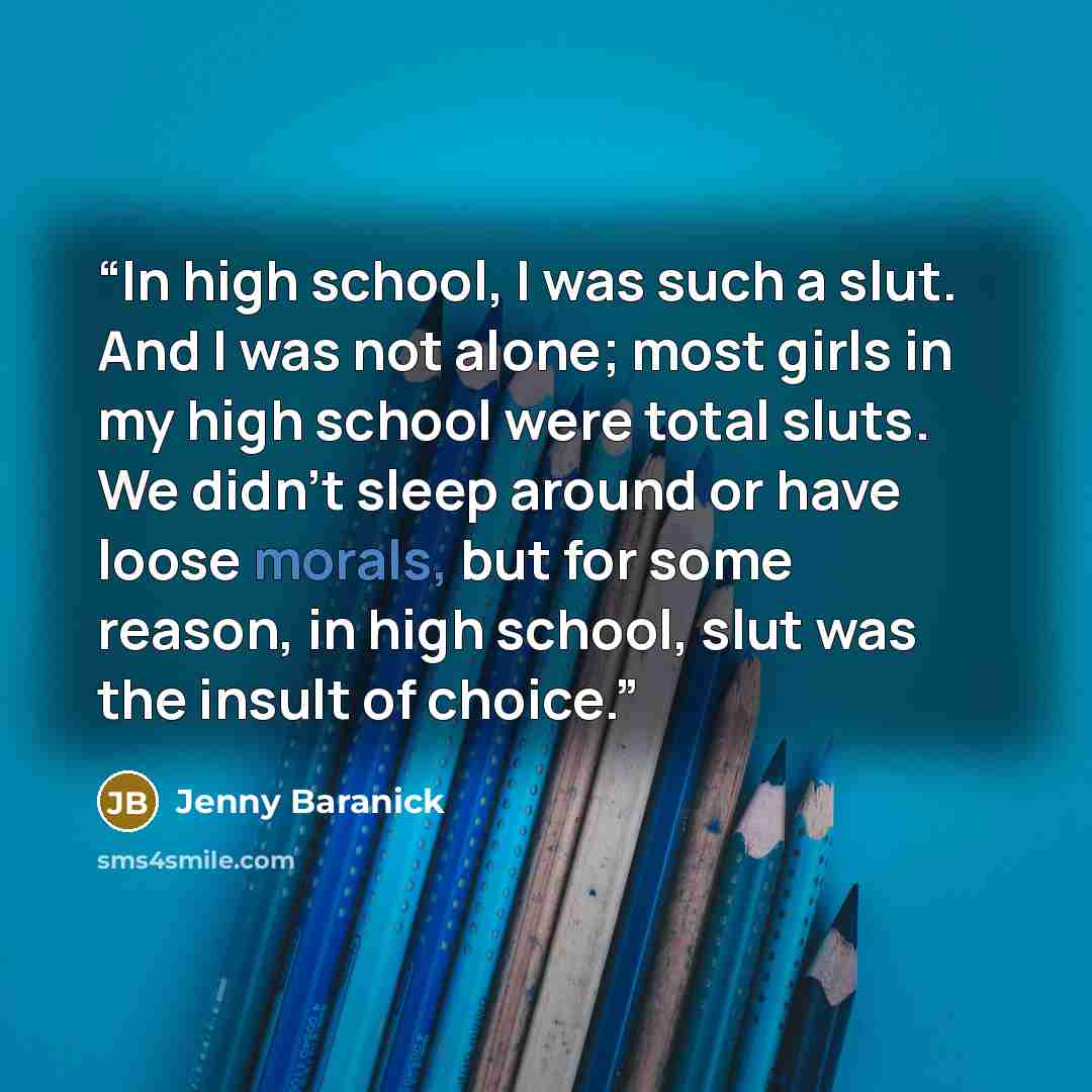 “In high school, I was such a slut. And I was not alone; most girls in my high school were total sluts. We didn’t sleep around or have loose morals, but for some reason, in high school, slut was the insult of choice.” quote by Jenny Baranick