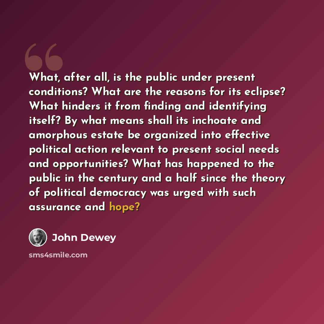 “What, after all, is the public under present conditions? What are the reasons for its eclipse? What hinders it from finding and identifying itself? By what means shall its inchoate and amorphous estate be organized into effective political action relevant to present social needs and opportunities?…” quote by John Dewey
