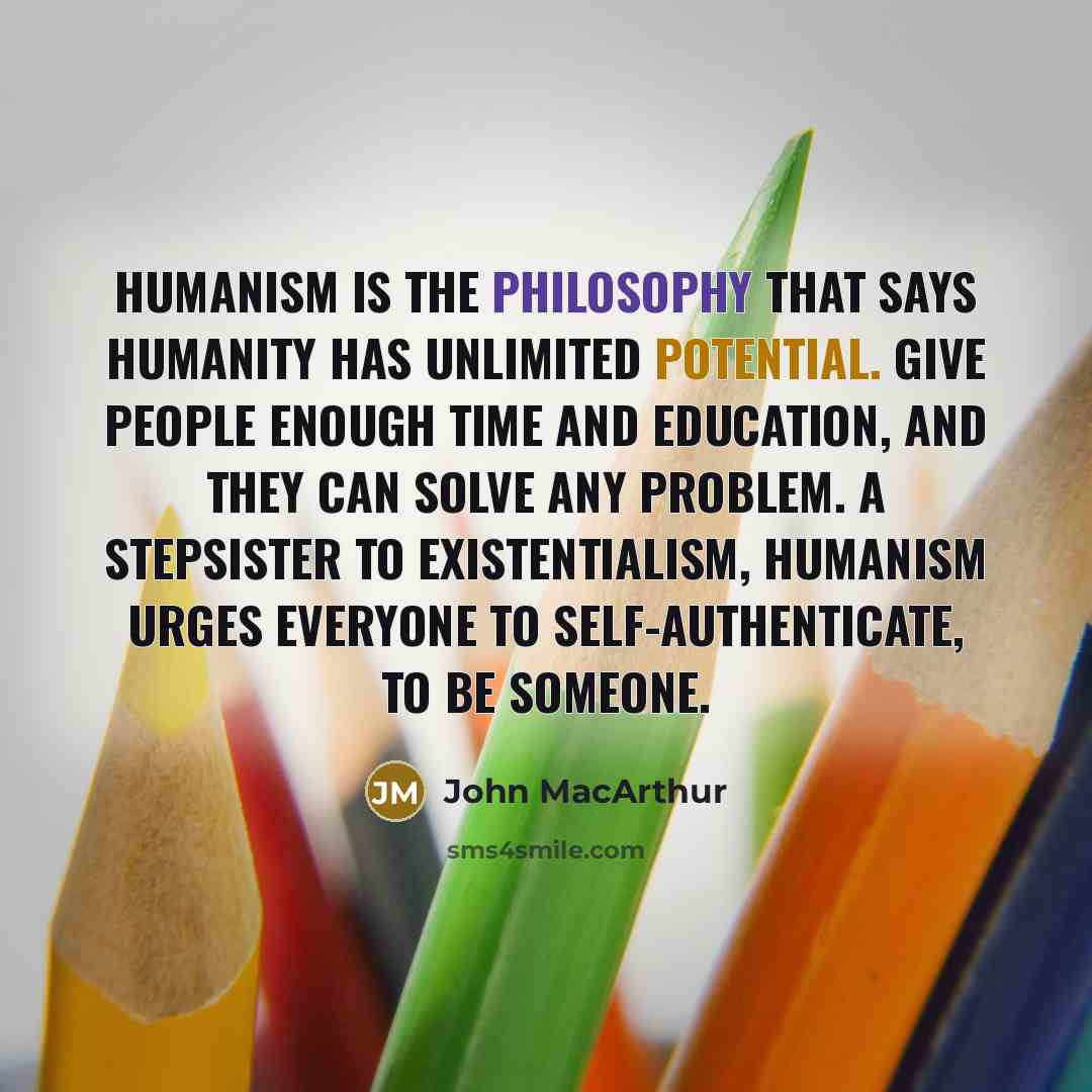 “Humanism is the philosophy that says humanity has unlimited potential. Give people enough time and education, and they can solve any problem. A stepsister to existentialism, humanism urges everyone to self-authenticate, to be someone.” quote by John Macarthur