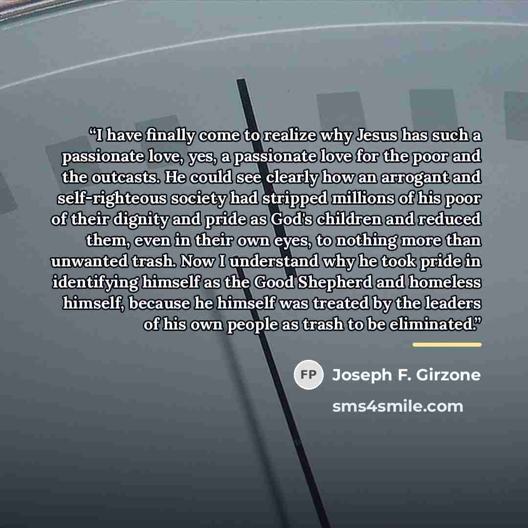 “I have finally come to realize why Jesus has such a passionate love, yes, a passionate love for the poor and the outcasts. He could see clearly how an arrogant and self-righteous society had stripped millions of his poor of their dignity and pride as God's children and reduced them, even in their…” quote by Joseph F. Girzone