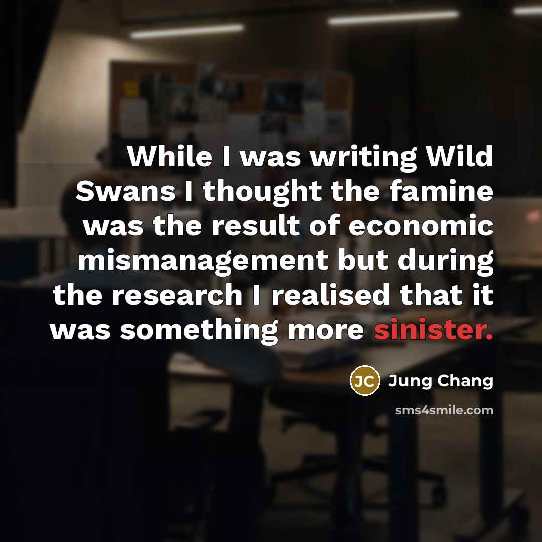 “While I was writing Wild Swans I thought the famine was the result of economic mismanagement but during the research I realised that it was something more sinister.” quote by Jung Chang