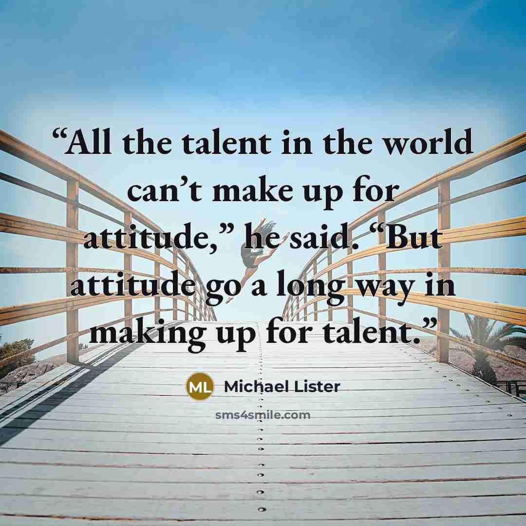 “All the talent in the world can’t make up for attitude,” he said. “But attitude go a long way in making up for talent.” quote by Michael Lister