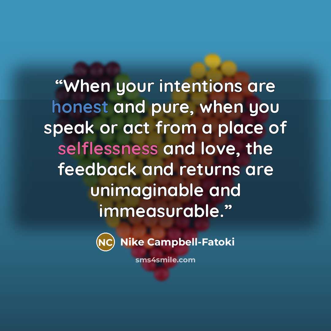 “When your intentions are honest and pure, when you speak or act from a place of selflessness and love, the feedback and returns are unimaginable and immeasurable.” quote by Nike Campbell-Fatoki