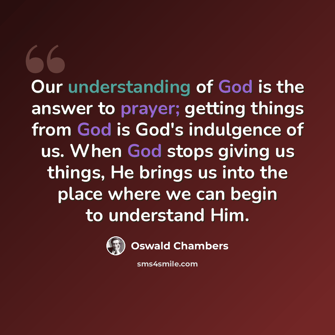 “Our understanding of God is the answer to prayer; getting things from God is God's indulgence of us. When God stops giving us things, He brings us into the place where we can begin to understand Him.” quote by Oswald Chambers