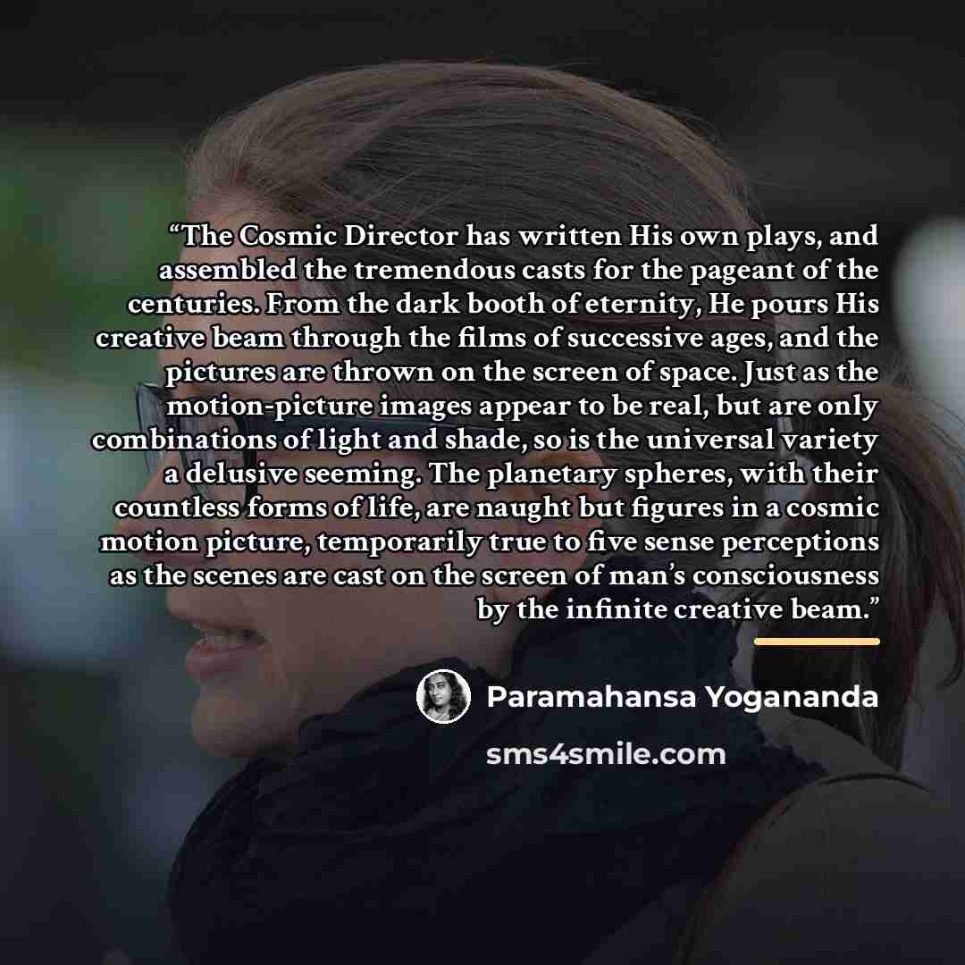 “The Cosmic Director has written His own plays, and assembled the tremendous casts for the pageant of the centuries. From the dark booth of eternity, He pours His creative beam through the films of successive ages, and the pictures are thrown on the screen of space. Just as the motion-picture…” quote by Paramahansa Yogananda