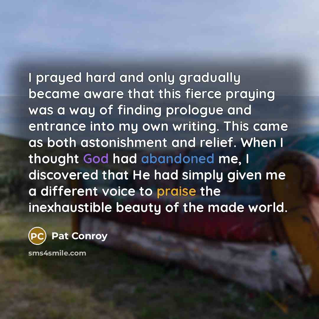 “I prayed hard and only gradually became aware that this fierce praying was a way of finding prologue and entrance into my own writing. This came as both astonishment and relief. When I thought God had abandoned me, I discovered that He had simply given me a different voice to praise the…” quote by Pat Conroy